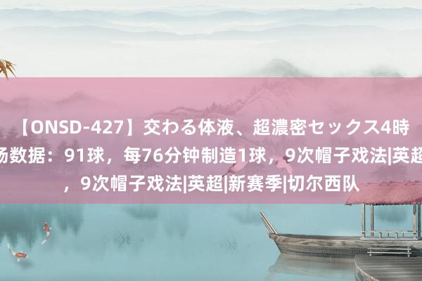 【ONSD-427】交わる体液、超濃密セックス4時間 哈兰德曼城百场数据：91球，每76分钟制造1球，9次帽子戏法|英超|新赛季|切尔西队