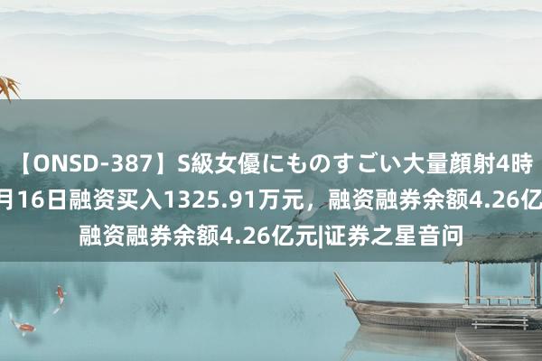 【ONSD-387】S級女優にものすごい大量顔射4時間 鱼跃医疗：8月16日融资买入1325.91万元，融资融券余额4.26亿元|证券之星音问