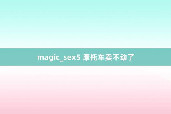 magic_sex5 摩托车卖不动了