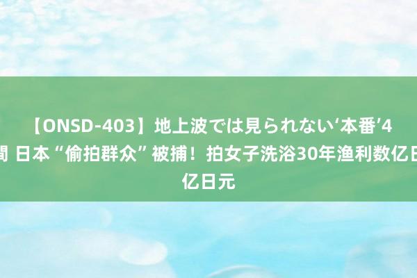 【ONSD-403】地上波では見られない‘本番’4時間 日本“偷拍群众”被捕！拍女子洗浴30年渔利数亿日元