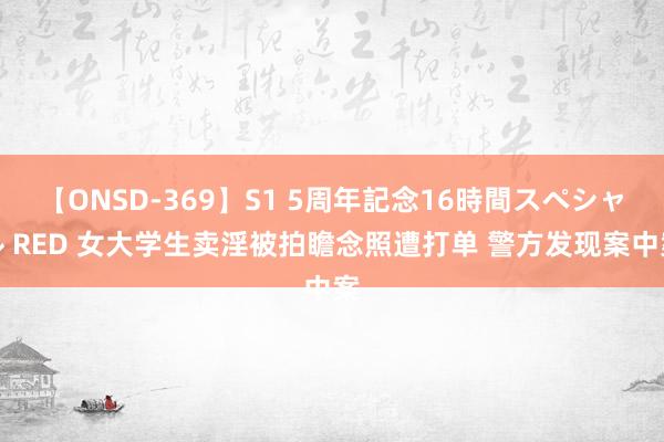 【ONSD-369】S1 5周年記念16時間スペシャル RED 女大学生卖淫被拍瞻念照遭打单 警方发现案中案