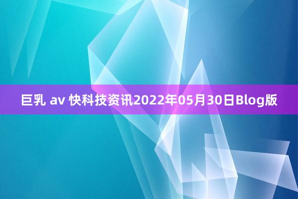 巨乳 av 快科技资讯2022年05月30日Blog版