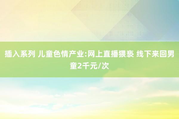 插入系列 儿童色情产业:网上直播猥亵 线下来回男童2千元/次