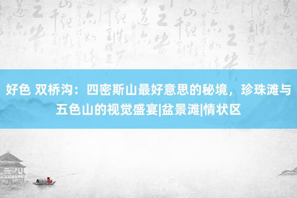 好色 双桥沟：四密斯山最好意思的秘境，珍珠滩与五色山的视觉盛宴|盆景滩|情状区