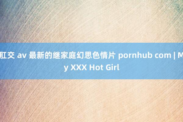 肛交 av 最新的继家庭幻思色情片 pornhub com | My XXX Hot Girl