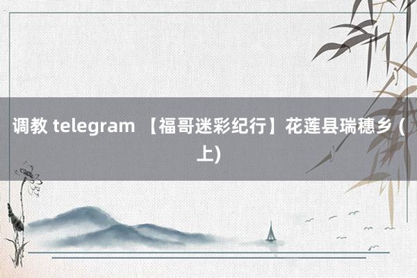 调教 telegram 【福哥迷彩纪行】花莲县瑞穗乡 (上)