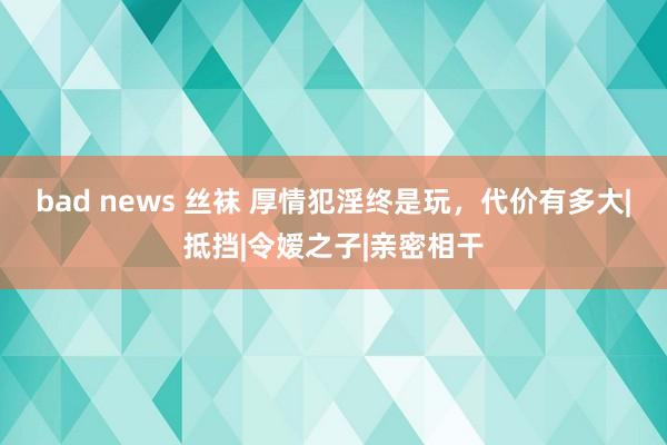 bad news 丝袜 厚情犯淫终是玩，代价有多大|抵挡|令嫒之子|亲密相干