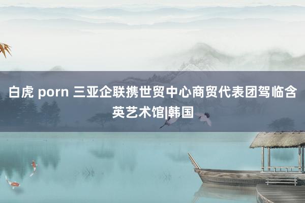 白虎 porn 三亚企联携世贸中心商贸代表团驾临含英艺术馆|韩国