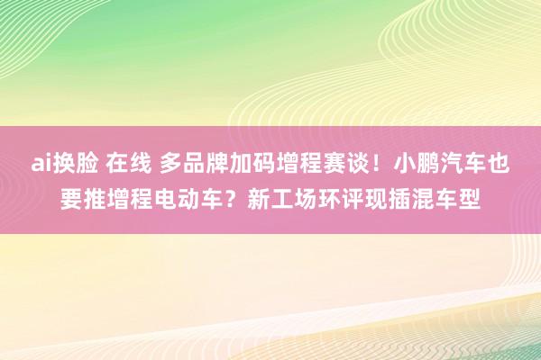 ai换脸 在线 多品牌加码增程赛谈！小鹏汽车也要推增程电动车？新工场环评现插混车型