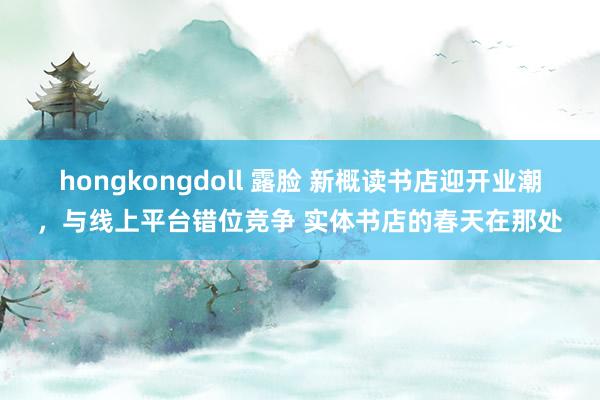 hongkongdoll 露脸 新概读书店迎开业潮，与线上平台错位竞争 实体书店的春天在那处