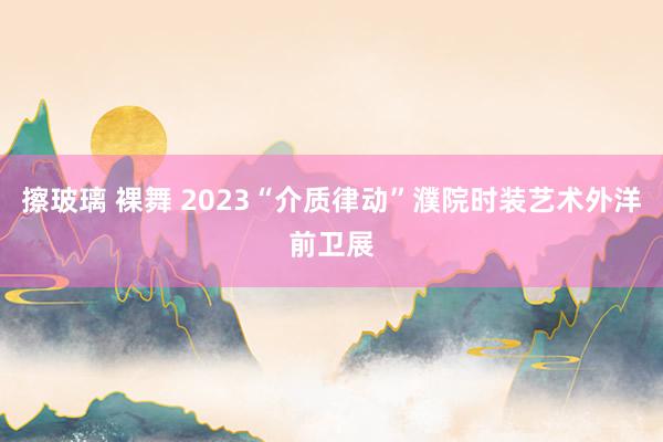 擦玻璃 裸舞 2023“介质律动”濮院时装艺术外洋前卫展