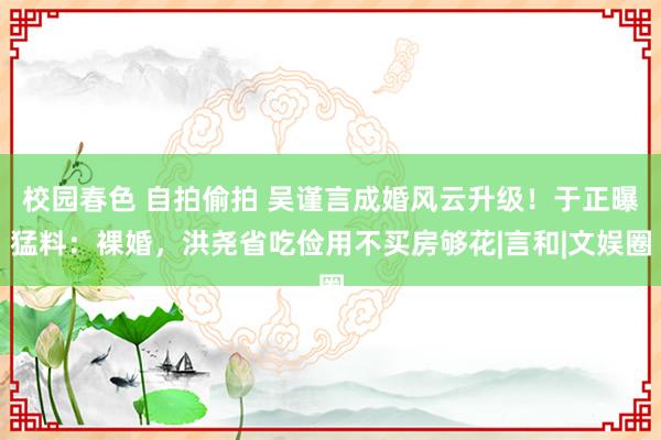 校园春色 自拍偷拍 吴谨言成婚风云升级！于正曝猛料：裸婚，洪尧省吃俭用不买房够花|言和|文娱圈