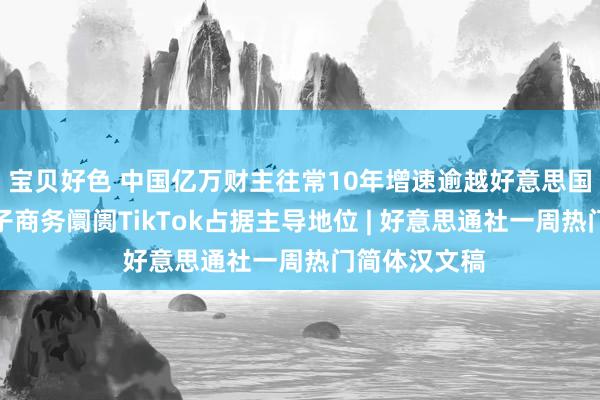 宝贝好色 中国亿万财主往常10年增速逾越好意思国；东南亚电子商务阛阓TikTok占据主导地位 | 好意思通社一周热门简体汉文稿