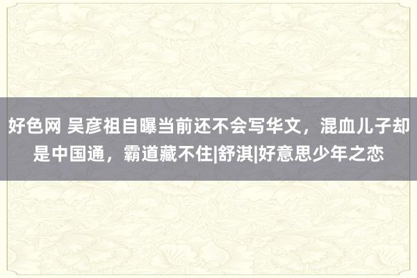 好色网 吴彦祖自曝当前还不会写华文，混血儿子却是中国通，霸道藏不住|舒淇|好意思少年之恋