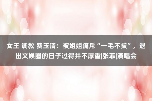 女王 调教 费玉清：被姐姐痛斥“一毛不拔”，退出文娱圈的日子过得并不厚重|张菲|演唱会