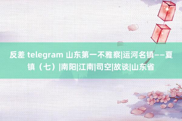 反差 telegram 山东第一不雅察|运河名镇——夏镇（七）|南阳|江南|司空|故谈|山东省