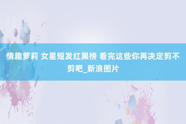 情趣萝莉 女星短发红黑榜 看完这些你再决定剪不剪吧_新浪图片