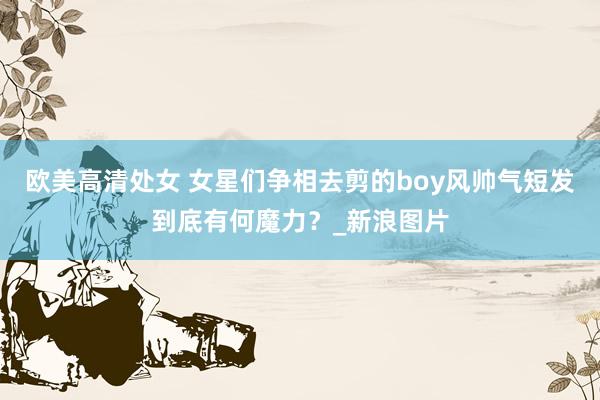 欧美高清处女 女星们争相去剪的boy风帅气短发到底有何魔力？_新浪图片