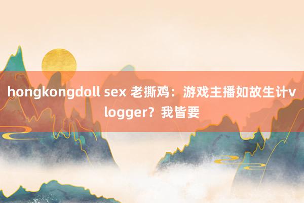 hongkongdoll sex 老撕鸡：游戏主播如故生计vlogger？我皆要