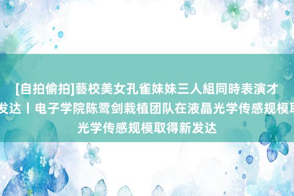 [自拍偷拍]藝校美女孔雀妹妹三人組同時表演才藝 科研新发达丨电子学院陈鹭剑栽植团队在液晶光学传感规模取得新发达