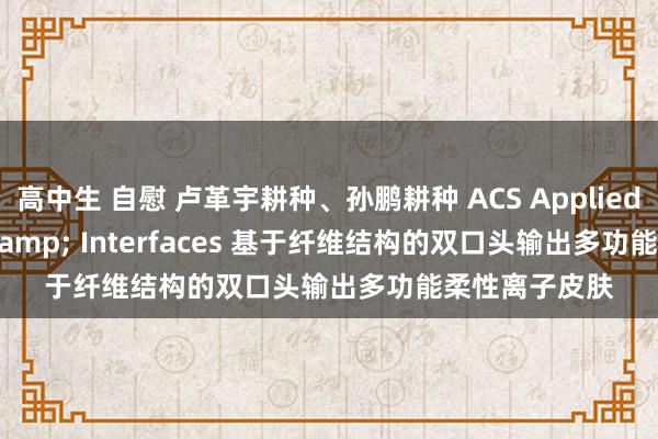 高中生 自慰 卢革宇耕种、孙鹏耕种 ACS Applied Materials & Interfaces 基于纤维结构的双口头输出多功能柔性离子皮肤