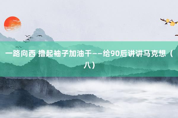 一路向西 撸起袖子加油干——给90后讲讲马克想（八）