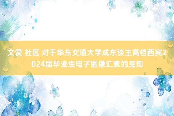 文爱 社区 对于华东交通大学成东谈主高档西宾2024届毕业生电子图像汇聚的见知