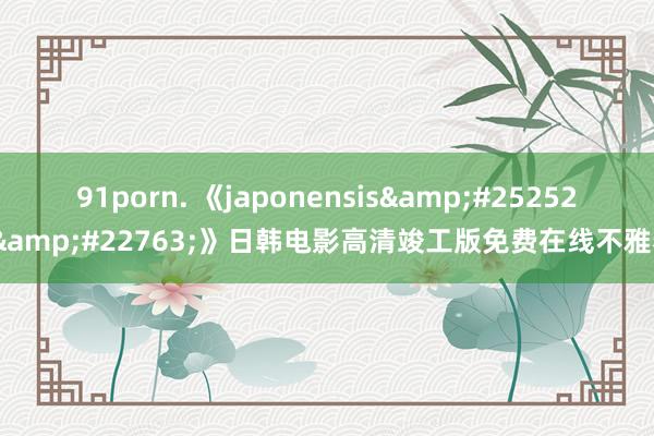 91porn. 《japonensis&#25252;&#22763;》日韩电影高清竣工版免费在线不雅看