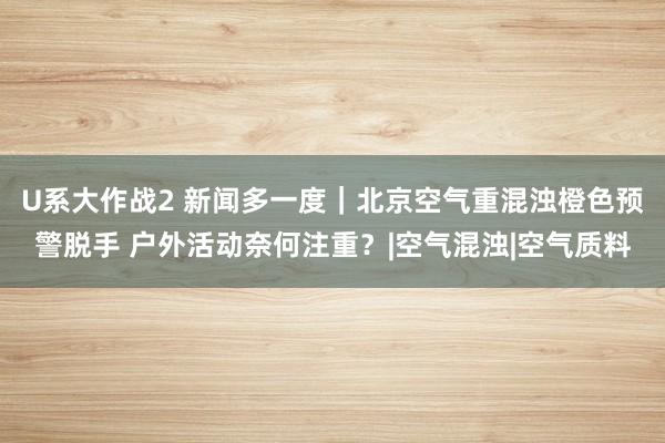 U系大作战2 新闻多一度｜北京空气重混浊橙色预警脱手 户外活动奈何注重？|空气混浊|空气质料