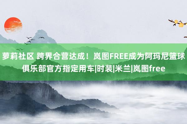 萝莉社区 跨界合营达成！岚图FREE成为阿玛尼篮球俱乐部官方指定用车|时装|米兰|岚图free