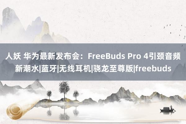 人妖 华为最新发布会：FreeBuds Pro 4引颈音频新潮水|蓝牙|无线耳机|骁龙至尊版|freebuds