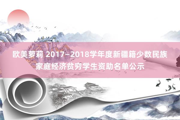 欧美萝莉 2017—2018学年度新疆籍少数民族家庭经济贫穷学生资助名单公示