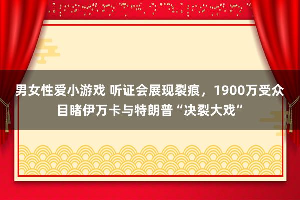 男女性爱小游戏 听证会展现裂痕，1900万受众目睹伊万卡与特朗普“决裂大戏”