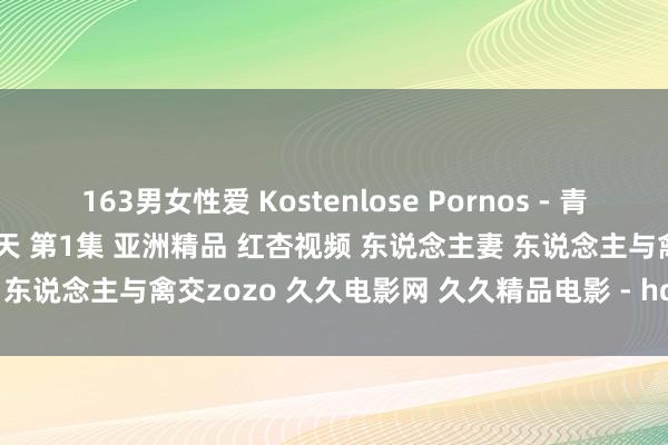 163男女性爱 Kostenlose Pornos - 青娥 番邦青娥跟爸爸在床上乐翻天 第1集 亚洲精品 红杏视频 东说念主妻 东说念主与禽交zozo 久久电影网 久久精品电影 - hd xxx Filme