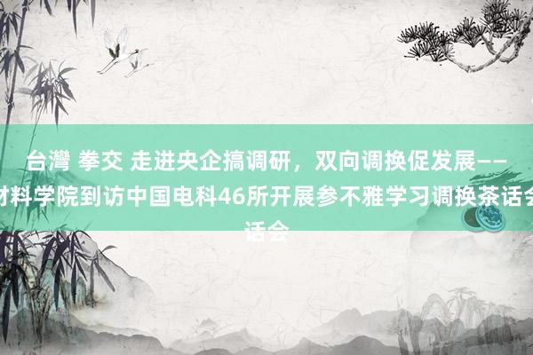 台灣 拳交 走进央企搞调研，双向调换促发展——材料学院到访中国电科46所开展参不雅学习调换茶话会